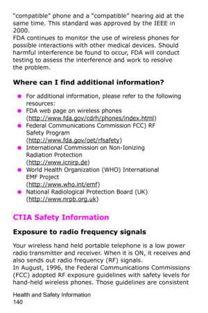 Page 143Health and Safety Information                 
140
“compatible” phone and a “compatible” hearing aid at the 
same time. This standard was approved by the IEEE in 
2000.
FDA continues to monitor the use of wireless phones for 
possible interactions with other medical devices. Should 
harmful interference be found to occur, FDA will conduct 
testing to assess the interference and work to resolve 
 
the problem.
Where can I find additional information?
 ●For additional information, please refer to the...