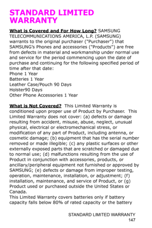 Page 150STANDARD LIMITED WARRANTY 
147
STANDARD LIMITED 
WARRANTY
What is Covered and For How Long? SAMSUNG 
TELECOMMUNICATIONS AMERICA, L.P. (SAMSUNG) 
warrants to the original purchaser (Purchaser) that 
SAMSUNG’s Phones and accessories (Products) are free 
from defects in material and workmanship under normal use 
and service for the period commencing upon the date of 
purchase and continuing for the following specified period of 
time after that date:
Phone 1 Year
Batteries 1 Year
Leather Case/Pouch 90 Days...