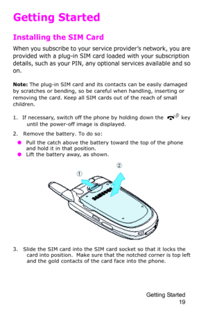 Page 22Getting Started 
19
Getting Started
Installing the SIM Card
When you subscribe to your service provider’s network, you are 
provided with a plug-in SIM card loaded with your subscription 
details, such as your PIN, any optional services available and so 
on.
Note: The plug-in SIM card and its contacts can be easily damaged 
by scratches or bending, so be careful when handling, inserting or 
removing the card. Keep all SIM cards out of the reach of small 
children.
1. If necessary, switch off the phone by...