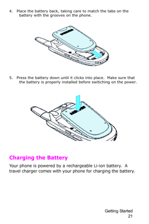 Page 24Getting Started 
21
4. Place the battery back, taking care to match the tabs on the 
battery with the grooves on the phone.
5. Press the battery down until it clicks into place.  Make sure that 
the battery is properly installed before switiching on the power.
Charging the Battery
Your phone is powered by a rechargeable Li-ion battery.  A 
travel charger comes with your phone for charging the battery.   