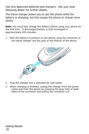 Page 25Getting Started                                                                                       
 22
Use only approved batteries and chargers.  Ask your local 
Samsung dealer for further details.
The travel charger allows you to use the phone while the 
battery is charging, but this causes the phone to charge more 
slowly.
Note: You must fully charge the battery before using your phone for 
the first time.  A discharged battery is fully recharged in 
approximately 200 minutes.
1. With the battery...