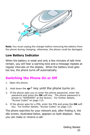 Page 26Getting Started 
23
Note: You must unplug the charger before removing the battery from 
the phone during charging; otherwise, the phone could be damaged.
Low Battery Indicator
When the battery is weak and only a few minutes of talk time 
remain, you will hear a warning tone and a message repeats at 
regular intervals on the display.  When the battery level gets 
too low, the phone turns off automatically.
Switching the Phone On or Off
1. Open the phone.
2. Hold down the 
 key until the phone turns on.
3....