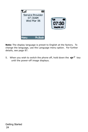Page 27Getting Started                                                                                       
 24
Note: The display language is preset to English at the factory.  To 
change the language, use the Language menu option.  For further 
details, see page 87.
5. When you wish to switch the phone off, hold down the 
 key 
until the power-off image displays. 