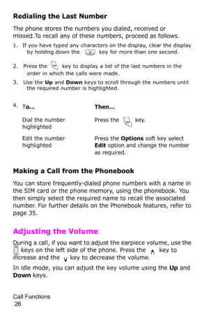 Page 29Call Functions                                                                                       
 26
Redialing the Last Number
The phone stores the numbers you dialed, received or 
missed.To recall any of these numbers, proceed as follows.
1. If you have typed any characters on the display, clear the display 
by holding down the   key for more than one second.
2. Press the   key to display a list of the last numbers in the 
order in which the calls were made.
3. Use the Up and Down keys to scroll...