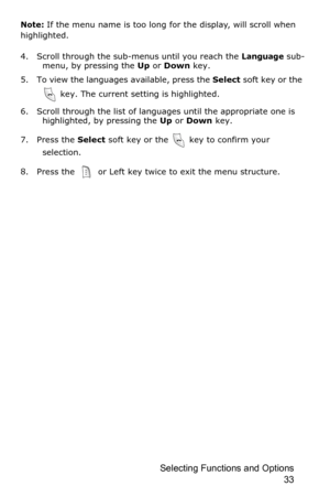 Page 36Selecting Functions and Options 
33
Note: If the menu name is too long for the display, will scroll when 
highlighted.
4. Scroll through the sub-menus until you reach the 
Language sub-
menu, by pressing the Up or Down key.
5. To view the languages available, press the Select soft key or the 
 key. The current setting is highlighted.
6. Scroll through the list of languages until the appropriate one is 
highlighted, by pressing the Up or Down key.
7. Press the Select soft key or the   key to confirm your...