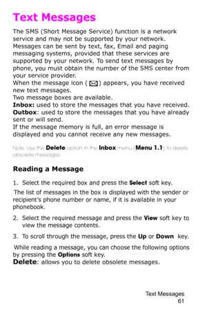 Page 64Text Messages 
61
Text Messages
The SMS (Short Message Service) function is a network 
service and may not be supported by your network. 
Messages can be sent by text, fax, Email and paging 
messaging systems, provided that these services are 
supported by your network. To send text messages by 
phone, you must obtain the number of the SMS center from 
your service provider.
When the message icon () appears, you have received 
new text messages.Two message boxes are available.
Inbox: used to store the...