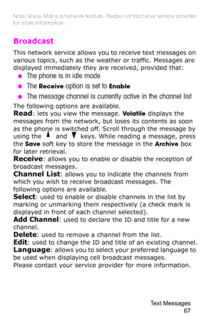 Page 70Text Messages 
67
Note: Voice Mail is a network feature. Please contact your service provider 
for more information.
Broadcast 
This network service allows you to receive text messages on 
various topics, such as the weather or traffic. Messages are 
displayed immediately they are received, provided that: 
 ●The phone is in idle mode 
 ●The Receive option is set to Enable 
 ●The message channel is currently active in the channel list
The following options are available.
Read: lets you view the message....