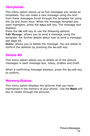 Page 78Picture Messages 
75
Templates 
This menu option stores up to five messages you saved as 
templates. You can make a new message using the text 
from these messages Scroll through the template list using 
the Up and Down keys. When the message template you 
want highlights, press the Select soft key. The message text 
displays.
Press the OK soft key to use the following options:Edit Message: allows you to send a message using the 
template. For further details about how to send a message, 
see 
page...