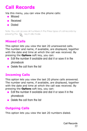 Page 80Call Records 
77
Call Records
Via this menu, you can view the phone calls:
 ●Missed
 ●Received
 ●Dialed
Note: You can access all numbers in the three types of call records by 
pressing the  key in idle mode.
Missed Calls 
This option lets you view the last 20 unanswered calls. 
The number and name, if available, are displayed, together 
with the date and time at which the call was received. By 
pressing the Options soft key, you can:
 ●Edit the number if available and dial it or save it in the...