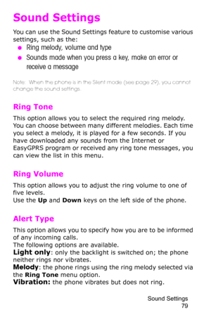 Page 82Sound Settings 
79
Sound Settings
You can use the Sound Settings feature to customise various 
settings, such as the:
 ●Ring melody, volume and type
 ●Sounds made when you press a key, make an error or 
receive a message
Note:  When the phone is in the Silent mode (see page 29), you cannot 
change the sound settings.
Ring Tone 
This option allows you to select the required ring melody. 
You can choose between many different melodies. Each time 
you select a melody, it is played for a few seconds. If you...