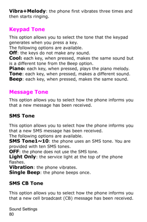 Page 83Sound Settings                 
80
Vibra+Melody: the phone first vibrates three times and 
then starts ringing.
Keypad Tone 
This option allows you to select the tone that the keypad 
generates when you press a key. 
The following options are available.Off: the keys do not make any sound.
Cool: each key, when pressed, makes the same sound but 
is a different tone from the Beep option.
Piano: each key, when pressed, plays the piano melody.
Tone: each key, when pressed, makes a different sound.
Beep: each...