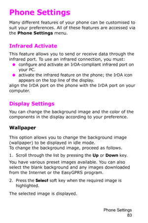 Page 86Phone Settings 
83
Phone Settings
Many different features of your phone can be customised to 
suit your preferences. All of these features are accessed via 
the Phone Settings menu.
Infrared Activate
This feature allows you to send or receive data through the 
infrared port. To use an infrared connection, you must:
 ●configure and activate an IrDA-compliant infrared port on 
your PC.
 ●activate the infrared feature on the phone; the IrDA icon 
appears on the top line of the display.
align the IrDA port...