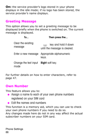 Page 89Phone Settings                 
86
On: the service provider’s logo stored in your phone 
displays in the idle mode; if no logo has been stored, the 
service provider’s name displays.
Greeting Message 
This option allows you to set a greeting message to be 
displayed briefly when the phone is switched on. The current 
message is displayed.
For further details on how to enter characters, refer to page 47. 
Own Number 
This feature allows you to:
 ●Assign a name to each of your own phone numbers 
registered...