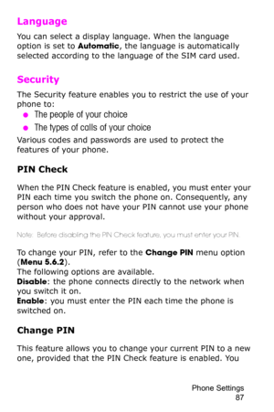 Page 90Phone Settings 
87
Language 
You can select a display language. When the language 
option is set to Automatic, the language is automatically 
selected according to the language of the SIM card used.
Security 
The Security feature enables you to restrict the use of your 
phone to:
 ●The people of your choice
 ●The types of calls of your choice
Various codes and passwords are used to protect the 
features of your phone. 
PIN Check
When the PIN Check feature is enabled, you must enter your 
PIN each time...