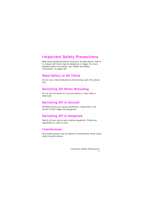 Page 11Important Safety Precautions 
7
Important Safety Precautions
Read these guidelines before using your wireless phone. Failure 
to comply with them may be dangerous or illegal. For more 
detailed safety information, see 
“Health and Safety Information” on page 125.
Road Safety at All Times
Do not use a hand-held phone while driving; park the vehicle 
first. 
Switching Off When Refueling
Do not use the phone at a service station or near fuels or 
chemicals.
Switching Off in Aircraft
Wireless phones can...