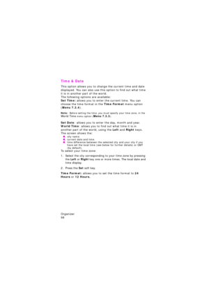 Page 102Organizer                 
98
Time & Date 
This option allows you to change the current time and date 
displayed. You can also use this option to find out what time 
it is in another part of the world.
The following options are available:Set Time: allows you to enter the current time. You can 
choose the time format in the Time Format menu option 
(Menu 7.3.4). 
Note:  Before setting the time, you must specify your time zone, in the Wor l d  Ti me menu option (Menu 7.3.3).
Set Date: allows you to enter...