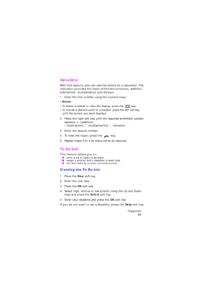 Page 103Organizer 
99
Calculator 
With this feature, you can use the phone as a calculator. The 
calculator provides the basic arithmetic functions; addition, 
subtraction, multiplication and division.
1. Enter the first number using the numeric keys.
• Notes: 
• To delete mistakes or clear the display, press the  key.
• To include a decimal point or a bracket, press the left soft key 
until the symbol you want displays.
2. Press the right soft key until the required arithmetic symbol 
appears; 
+ (addition),  -...