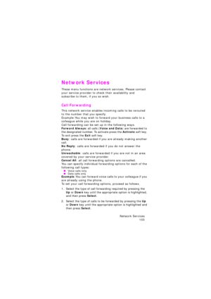 Page 107Network Services 
103
Network Services
These menu functions are network services. Please contact 
your service provider to check their availability and 
subscribe to them, if you so wish.
Call Forwarding
This network service enables incoming calls to be rerouted 
to the number that you specify.
Example:You may wish to forward your business calls to a 
colleague while you are on holiday.
Call forwarding can be set up in the following ways.
Forward Always: all calls (Voice and Data) are forwarded to 
the...