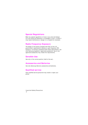 Page 12I m p o r t a n t  S a f e t y  P r e c a u t i o n s                                                                                        
 8
Special Regulations
Meet any special regulations in force in any area and always 
turn your phone off whenever it is forbidden to use it, or when it 
may cause interference or danger (in a hospital for example).
Radio Frequency Exposure
The design of this phone complies with FCC (of the U.S. 
government) requirements relating to radio frequency (RF) 
exposure....