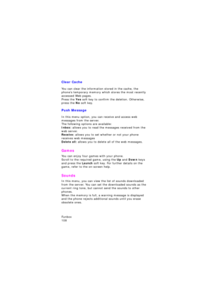Page 112Funbox                 
108
Clear Cache
You can clear the information stored in the cache, the 
phone’s temporary memory which stores the most recently 
accessed Web pages.
Press the Yes soft key to confirm the deletion. Otherwise, 
press the No soft key.
Push Message
In this menu option, you can receive and access web 
messages from the server.
The following options are available:Inbox: allows you to read the messages received from the 
web server.
Receive: allows you to set whether or not your phone...
