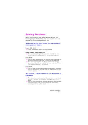Page 115Solving Problems 
111
Solving Problems
Before contacting the after-sales service, perform the 
following simple checks. They may save you the time and 
expense of an unnecessary service call.
When you switch your phone on, the following 
messages may appear
Insert SIM Card
 OCheck that the SIM card is correctly installed.
Phone Locked Enter Password
 OThe automatic locking function has been enabled. You must 
enter the phone’s password before you can use the phone.
Enter PIN
 OYou are using your phone...