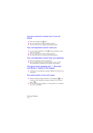 Page 116Solving Problems                 
112
You have entered a number but it was not 
dialed
 OHave you pressed the  key?
 OAre you accessing the right wireless network? OYou may have set an outgoing call blocking option.
Your correspondent cannot reach you
 OIs your phone switched on (the  key pressed for more than one second)? OAre you accessing the right wireless network? OYou may have set an incoming call blocking option.
Your correspondent cannot hear you speaking
 OHave you switched off the microphone?...