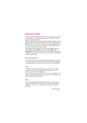 Page 119Access Codes 
115
Access Codes
There are several access codes that are used by your phone 
and its SIM card. These codes help you protect the phone 
against unauthorized use.
When requested for any of the codes explained below, key in 
the appropriate code (displayed as asterisks) and press the 
OK soft key. If you make a mistake, press the  key one or more times until the incorrect digit is cleared and then 
continue entering the correct code.
The access codes, except for the PUK and PUK2 codes can 
be...