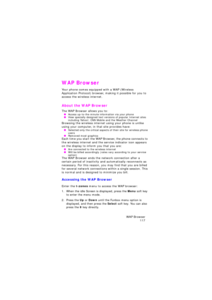 Page 121WAP Browser 
117
WAP Browser
Your phone comes equipped with a WAP (Wireless 
Application Protocol) browser, making it possible for you to 
access the wireless internet.
About the WAP Browser
The WAP Browser allows you to: OAccess up-to-the minute information via your phone OView specially designed text versions of popular Internet sites 
including Yahoo!, CNN Mobile and the Weather Channel
Browsing the wireless internet using your phone is unlike 
using your computer, in that site provides have:...