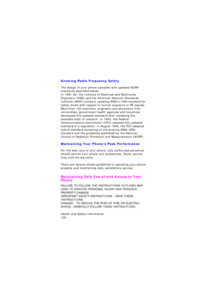 Page 130Health and Safety Information                 
126
Knowing Radio Frequency Safety
The design of your phone complies with updated NCRP 
standards described below.
In 1991-92, the Institute of Electrical and Electronics 
Engineers (IEEE) and the American National Standards 
Institute (ANSI) joined in updating ANSI’s 1982 standard for 
safety levels with respect to human exposure to RF signals. 
More than 120 scientists, engineers and physicians from 
universities, government health agencies and industries...