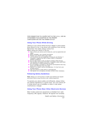 Page 131Health and Safety Information 
127
FOR CONNECTION TO A SUPPLY NOT IN THE U.S.A., USE AN 
ATTACHMENT PLUG ADAPTOR OF THE PROPER 
CONFIGURATION FOR THE POWER OUTLET.
Using Your Phone While Driving
Talking on your phone while driving is illegal in some states. 
Even where it’s not, it can divert your attention from driving. 
Remember that safety always comes first.
When using your phone in the car: OGet to know your phone and its features, such as speed dial and 
redial.
 OWhen available, use a hands-free...