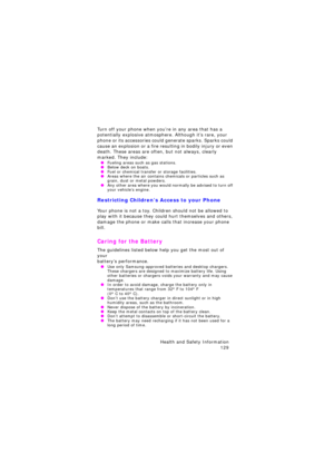 Page 133Health and Safety Information 
129
Turn off your phone when you’re in any area that has a 
potentially explosive atmosphere. Although it’s rare, your 
phone or its accessories could generate sparks. Sparks could 
cause an explosion or a fire resulting in bodily injury or even 
death. These areas are often, but not always, clearly 
marked. They include:
 OFueling areas such as gas stations. OBelow deck on boats. OFuel or chemical transfer or storage facilities. OAreas where the air contains chemicals or...