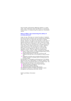 Page 136Health and Safety Information                 
132
have not been confirmed by additional research. In some 
cases, other researchers have had difficulty in reproducing 
those studies, or in determining the reasons for inconsistent 
results.
What is FDA’s role concerning the safety of 
wireless phones?
Under the law, FDA does not review the safety of radiation-
emitting consumer products such as wireless phones before 
they can be sold, as it does with new drugs or medical 
devices. However, the agency...