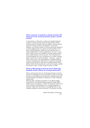 Page 139Health and Safety Information 
135
What research is needed to decide whether RF 
exposure from wireless phones poses a health 
threat?
A combination of laboratory studies and epidemiological 
studies of people actually using wireless phones would 
provide some of the data that are needed. Lifetime animal 
exposure studies could be completed in a few years. 
However, very large numbers of animals would be needed to 
provide reliable proof of a cancer promoting effect if one 
exists. Epidemiological...