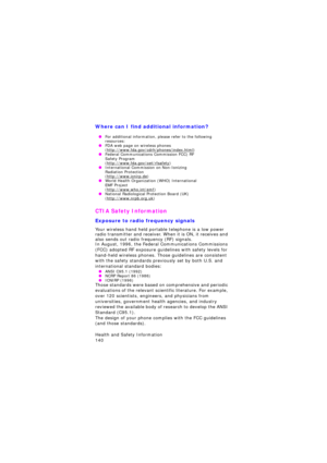 Page 144Health and Safety Information                 
140
Where can I find additional information?
 OFor additional information, please refer to the following 
resources:
 OFDA web page on wireless phones (http://www.fda.gov/cdrh/phones/index.html) OFederal Communications Commission FCC) RF  Safety Program (http://www.fda.gov/oet/rfsafety) OInternational Commission on Non-Ionizing  Radiation Protection (http://www.icnirp.de) OWorld Health Organization (WHO) International  EMF Project (http://www.who.int/emf)...
