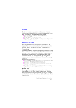 Page 145Health and Safety Information 
141
Driving
Check the laws and regulations on the use of wireless 
telephones in the areas where you drive. Always obey them. 
Also, if using your phone while driving, please:
 OGive full attention to driving--driving safety is your  first responsibility. OUse hands-free operation, if available. OPull off the road and park before making or answering a call if 
driving conditions so require.
Electronic devices
Most modern electronic equipment is shielded from RF 
signals....