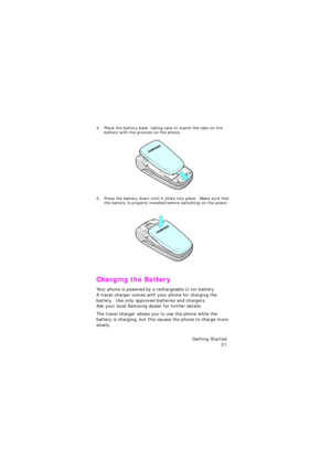 Page 25Getting Started 
21
4. Place the battery back, taking care to match the tabs on the 
battery with the grooves on the phone.
5. Press the battery down until it clicks into place.  Make sure that 
the battery is properly installed before switiching on the power.
Charging the Battery
Your phone is powered by a rechargeable Li-ion battery.            
A travel charger comes with your phone for charging the 
battery.  Use only approved batteries and chargers.                
Ask your local Samsung dealer for...