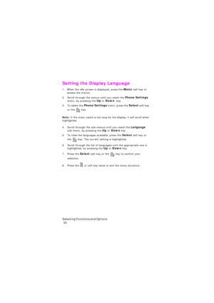 Page 36S e l e c t i n g  F u n c t i o n s  a n d  O p t i o n s                                                                                        
 32
Setting the Display Language
1. When the idle screen is displayed, press the Menu soft key to 
access the menus.
2. Scroll through the menus until you reach the Phone Settings 
menu, by pressing the Up or Down  key.
3. To select the Phone Settings menu, press the Select soft key 
or the
  key.
Note: If the menu name is too long for the display, it will...