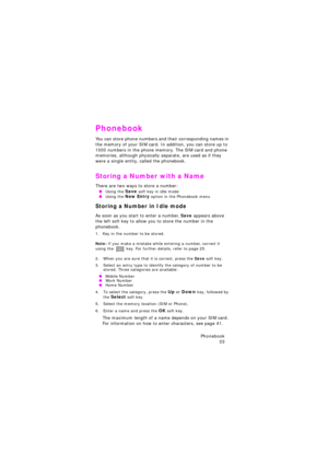 Page 37Phonebook 
33
Phonebook
You can store phone numbers and their corresponding names in 
the memory of your SIM card. In addition, you can store up to 
1000 numbers in the phone memory. The SIM card and phone 
memories, although physically separate, are used as if they 
were a single entity, called the phonebook.
Storing a Number with a Name
There are two ways to store a number: 
 OUsing the Save soft key in idle mode  OUsing the New Entry option in the Phonebook menu
Storing a Number in Idle mode
As soon...