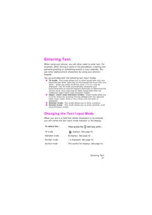Page 45Entering Text 
41
Entering Text
When using your phone, you will often need to enter text. For 
example, when storing a name in the phonebook, creating your 
personal greeting or scheduling events in your calendar. You 
can enter alphanumeric characters by using your phone’s 
keypad.
You are provided with the following text input modes. OT9 mode: This mode allows you to enter words with only one 
keystroke per letter. Each key on the keypad has more than one 
letter – when you press the 
5 key once, J, K...
