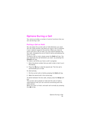 Page 49Options During a Call 
45
Options During a Call
Your phone provides a number of control functions that you 
can use during a call. 
Putting a Call on Hold
You can place the current call on hold whenever you want. 
You can make another call while you have a call in progress 
if your network supports this service. When you have an 
active call and a call on hold, you may switch between the 
two calls, changing the one on hold to active and placing the 
other on hold. 
To place a call on hold, simply press...