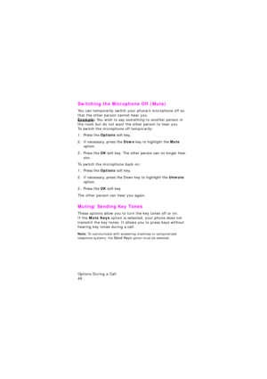 Page 50Options During a Call                 
46
Switching the Microphone Off (Mute)
You can temporarily switch your phone’s microphone off so 
that the other person cannot hear you.
Example: You wish to say something to another person in 
the room but do not want the other person to hear you.
To switch the microphone off temporarily:
1. Press the Options soft key.
2. If necessary, press the Down key to highlight the Mute 
option.
3. Press the OK soft key. The other person can no longer hear 
you.
To switch the...