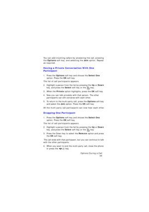 Page 53Options During a Call 
49
You can add incoming callers by answering the call, pressing 
the Options soft key, and selecting the Join option. Repeat 
as required.
Having a Private Conversation With One 
Participant
1. Press the Options soft key and choose the Select One 
option. Press the OK soft key.
The list of call participants appears.
2. Highlight a person from the list by pressing the Up or Down 
key, and press the Select soft key or the  key.
3. When the Private option highlights, press the OK soft...