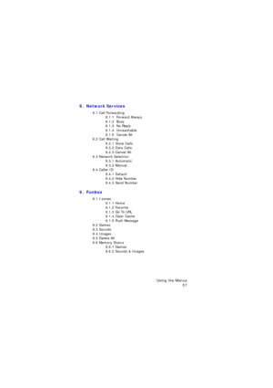 Page 61Using the Menus 
57
8.  Network Services 
8.1 Call Forwarding8.1.1  Forward Always8.1.2  Busy8.1.3  No Reply8.1.4  Unreachable8.1.5  Cancel All8.2 Call Waiting8.2.1 Voice Calls8.2.2 Data Calls8.2.3 Cancel All8.3 Network Selection8.3.1 Automatic8.3.2 Manual8.4 Caller ID8.4.1 Default8.4.2 Hide Number8.4.3 Send Number
9.  Funbox 
9.1 t-zones9.1.1 Home9.1.2 Favorite9.1.3 Go To URL9.1.4 Clear Cache9.1.5 Push Message9.2 Games9.3 Sounds9.4 Images9.5 Delete All9.6 Memory Status9.6.1 Games9.6.2 Sounds & Images...