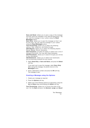 Page 65Te x t  M e s s a g e s 
61
Save and Send: allows you to save a copy of the message 
and then send the message to the required destination. You 
can read the message in your outbox using the Read 
Messages option. 
Save Only: allows you to save the message so that it can 
be sent later. You can read the message in your outbox 
using the Read Messages option.
Text Formatting: allows you to select the following 
options: Size, Underline, and Strike through.
Add Objects: allows you to select the following...