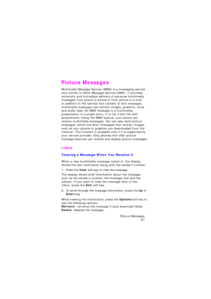 Page 71Picture Messages 
67
Picture Messages
Multimedia Message Service (MMS) is a messaging service 
very similar to Short Message Service (SMS). It provides 
automatic and immediate delivery of personal multimedia 
messages from phone to phone or from phone to e-mail.
In addition to the familiar text content of text messages, 
multimedia messages can contain images, graphics, voice 
and audio clips. An MMS message is a multimedia  
presentation in a single entry. It is not a text file with 
attachments. Using...