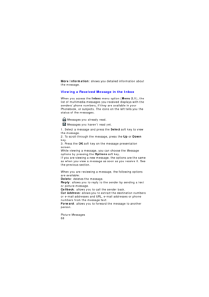 Page 72Picture Messages                 
68
More Information: shows you detailed information about 
the message.
Viewing a Received Message in the Inbox
When you access the Inbox menu option (Menu 2.1), the 
list of multimedia messages you received displays with the 
senders’ phone numbers, if they are available in your 
Phonebook, or subjects. The icons on the left tells you the 
status of the messages.
 Messages you already read.
 Messages you haven’t read yet.
1. Select a message and press the Select soft...