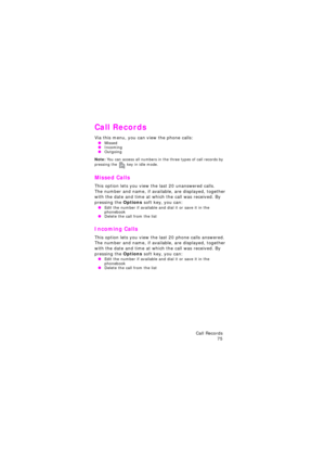 Page 79Call Records 
75
Call Records
Via this menu, you can view the phone calls: OMissed OIncoming OOutgoing
Note: You can access all numbers in the three types of call records by 
pressing the  key in idle mode.
Missed Calls 
This option lets you view the last 20 unanswered calls. 
The number and name, if available, are displayed, together 
with the date and time at which the call was received. By 
pressing the Options soft key, you can:
 OEdit the number if available and dial it or save it in the 
phonebook...