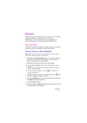Page 81Camera 
77
Camera
Using the camera module built in your phone, you can take 
pictures of people or events while on the move.  
Additionally, you can send photos to other people in a 
picture message. The camera produces JPG pictures.
Take and Send
This menu provides the option to take a picture to send the 
photo as a picture message to other destinations.
Taking a Picture to Send a Message
Note: When you take a picture in direct sunlight or under too bright 
illumination, shading may occur on the...