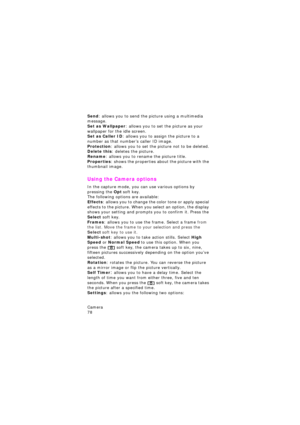 Page 82Camera                 
78
Send: allows you to send the picture using a multimedia 
message.
Set as Wallpaper: allows you to set the picture as your 
wallpaper for the idle screen.
Set as Caller ID: allows you to assign the picture to a 
number as that number’s caller ID image.
Protection: allows you to set the picture not to be deleted.Delete this: deletes the picture.Rename: allows you to rename the picture title.
Properties: shows the properties about the picture with the 
thumbnail image.
Using the...