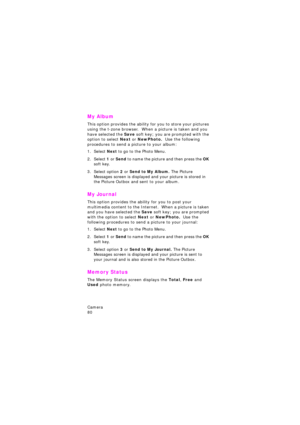 Page 84Camera                 
80
My Album
This option provides the ability for you to store your pictures 
using the t-zone browser.  When a picture is taken and you 
have selected the Save soft key; you are prompted with the 
option to select Next or NewPhoto.  Use the following 
procedures to send a picture to your album:
1. Select Next to go to the Photo Menu.
2. Select 1 or Send to name the picture and then press the OK 
soft key.
3. Select option 2 or Send to My Album. The Picture 
Messages screen is...